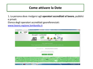 Come attivare la Dote
1. La persona deve rivolgersi agli operatori accreditati al lavoro, pubblici
e privati.
Elenco degli operatori accreditati georeferenziati:
www.lavoro.regione.lombardia.it
 