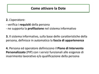 2. L’operatore:
- verifica i requisiti della persona
- ne supporta la profilazione nel sistema informativo
3. Il sistema informativo, sulla base delle caratteristiche della
persona, definisce in automatico la fascia di appartenenza
4. Persona ed operatore definiscono il Piano di Intervento
Personalizzato (PIP) con i servizi funzionali alle esigenze di
inserimento lavorativo e/o qualificazione della persona
Come attivare la Dote
 