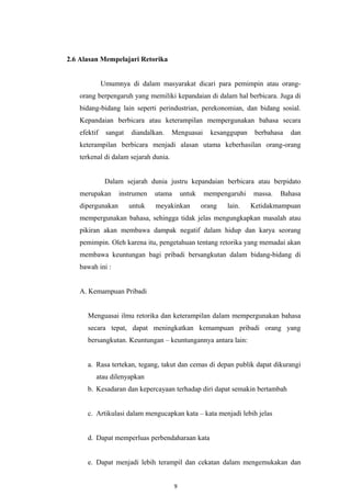 2.6 Alasan Mempelajari Retorika
Umumnya di dalam masyarakat dicari para pemimpin atau orang-
orang berpengaruh yang memiliki kepandaian di dalam hal berbicara. Juga di
bidang-bidang lain seperti perindustrian, perekonomian, dan bidang sosial.
Kepandaian berbicara atau keterampilan mempergunakan bahasa secara
efektif sangat diandalkan. Menguasai kesanggupan berbahasa dan
keterampilan berbicara menjadi alasan utama keberhasilan orang-orang
terkenal di dalam sejarah dunia.
Dalam sejarah dunia justru kepandaian berbicara atau berpidato
merupakan instrumen utama untuk mempengaruhi massa. Bahasa
dipergunakan untuk meyakinkan orang lain. Ketidakmampuan
mempergunakan bahasa, sehingga tidak jelas mengungkapkan masalah atau
pikiran akan membawa dampak negatif dalam hidup dan karya seorang
pemimpin. Oleh karena itu, pengetahuan tentang retorika yang memadai akan
membawa keuntungan bagi pribadi bersangkutan dalam bidang-bidang di
bawah ini :
A. Kemampuan Pribadi
Menguasai ilmu retorika dan keterampilan dalam mempergunakan bahasa
secara tepat, dapat meningkatkan kemampuan pribadi orang yang
bersangkutan. Keuntungan – keuntungannya antara lain:
a. Rasa tertekan, tegang, takut dan cemas di depan publik dapat dikurangi
atau dilenyapkan
b. Kesadaran dan kepercayaan terhadap diri dapat semakin bertambah
c. Artikulasi dalam mengucapkan kata – kata menjadi lebih jelas
d. Dapat memperluas perbendaharaan kata
e. Dapat menjadi lebih terampil dan cekatan dalam mengemukakan dan
9
 