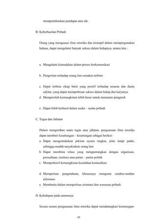 mempertahankan pendapat atau ide.
B. Keberhasilan Pribadi
Orang yang menguasai ilmu retorika dan terampil dalam mempergunakan
bahasa, dapat mengalami banyak sukses dalam hidupnya, antara lain :
a. Mengalami kemudahan dalam proses berkomunikasi
b. Pengertian terhadap orang lain semakin terbina
c. Dapat terbina sikap batin yang positif terhadap sesama dan dunia
sekitar, yang dapat memperbesar sukses dalam hidup dan karyanya
d. Memperoleh kemungkinan lebih besar untuk menanam pengaruh
e. Dapat lebih berhasil dalam usaha – usaha pribadi
C. Tugas dan Jabatan
Dalam mengemban suatu tugas atau jabatan, penguasaan ilmu retorika
dapat memberi keuntungan – keuntungan sebagai berikut :
a. Dapat mengemukakan pikiran secara singkat, jelas tetapi padat,
sehingga mudah meyakinkan orang lain
b. Dapat membina relasi yang menguntungkan dengan organisasi,
perusahaan, institusi atau partai – partai politik
c. Memperkecil kemungkinan kesalahan komunikasi
d. Memperluas pengetahuan, khususnya mengenai sumber-sumber
informasi
e. Membantu dalam memperluas orientasi dan wawasan pribadi.
D. Kehidupan pada umumnya
Secara umum penguasaan ilmu retorika dapat mendatangkan keuntungan-
10
 