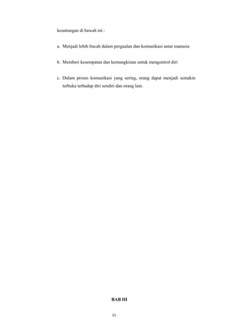 keuntungan di bawah ini :
a. Menjadi lebih lincah dalam pergaulan dan komunikasi antar manusia
b. Memberi kesempatan dan kemungkinan untuk mengontrol diri
c. Dalam proses komunikasi yang sering, orang dapat menjadi semakin
terbuka terhadap diri sendiri dan orang lain.
BAB III
11
 