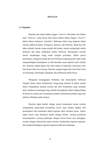 PENUTUP
3.1 Simpulan
Retorika atau dalam bahasa Inggris “rhetoric” bersumber dari bahasa
latin “rhetorica” yang berarti ilmu bicara (dalam bahasa Inggris “rhetoric”
dalam bahasa Indonesia “retorika”). Beberapa tokoh yang berperan dalam
retorika adalah Georgias, Protagoras, Sokrates, dan Isokrates. Sejak dua ribu
tahun terbukti banyak orang menjadi ahli pidato, karena mempelajari teknik
berbicara dan tekun melakukan latihan berbicara. Mempelajari retorika
berarti membangun orang untuk menjadi pemimpin. Dalam proses
komunikasi, menguasai teknik dan seni berbicara tergantung dari usaha untuk
mengembangkan kemampuan itu dan berusaha secara optimal untuk melatih
diri. Retorika adalah bagian dari ilmu bahasa (Linguistik), khususnya ilmu
bina bicara (Sprecherziehung). Retorika sebagai bagian dari ilmu bina bicara
ini mencakup: monologika, dialogika, dan pembinaan teknik bicara.
Menguasai kesanggupan berbahasa dan keterampilan berbicara
menjadi alasan utama keberhasilan orang-orang terkenal di dalam sejarah
dunia. Pengetahuan tentang retorika dan ilmu komunikasi yang memadai
akan membawa keuntungan bagi pribadi bersangkutan dalam bidang-bidang
di bawah ini, antara lain: kemampuan pribadi, keberhasilan pribadi, tugas dan
jabatan, kehidupan pada umunya.
Retorika dapat disebut sebagai proses komunikasi karena retorika
mengandung aspek-aspek komunikasi retoris yang mampu dipakai oleh
komunikator dan komunikan dalam kegiatan tukar menukar pesan. Aspek-
aspek retoris yang dimaksud adalah sebagai berikut: seorang pembicara
menyampaikan, seorang pendengar sebagai kawan bicara atau pelanggan,
sesuatu, dengan maksud dan tujuan tertentu, memberikan argumen-argumen,
dan mempertimbangkan argumen-argumen balik dari pendengar.
12
 