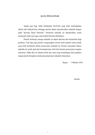 KATA PENGANTAR
Segala puji bagi Allah Subhanahu WaTa'ala yang telah melimpahkan
rahmat dan hidayah-Nya sehingga penulis dapat menyelesaikan makalah dengan
judul “Konsep Dasar Retorika”. Penulisan makalah ini dimaksudkan untuk
memenuhi salah satu tugas mata kuliah Retorika Berbahasa.
Penulis berharap semoga makalah ini dapat diterima dan bermanfaat bagi
pembaca. Tak lupa juga penulis mengucapkan terima kasih kepada semua pihak
yang telah membantu dalam penyusunan makalah ini. Penulis menyadari bahwa
makalah ini masih jauh dari kesempurnaan, baik dari bentuk penyusunan maupun
materinya. Maka dari itu adanya kritik dan saran yang membangun dari pembaca
sangat penulis harapkan untuk penyempurnaan makalah selanjutnya.
Bogor, 1 Oktober 2018
Penulis
i
 