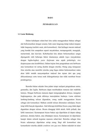 BAB I
PENDAHULUAN
1.1 Latar Belakang
Dalam kehidupan sehari-hari kita selalu menggunakan bahasa sebagai
alat berkomunikasi dengan sesame, baik seara langsung (tatap muka) maupun
tidak langsung (melalui surat, alat komunikasi). Ada berbagai macam maksud
yang hendak kita sampaikan seperti meyakinkan, mempengaruhi, mengajak,
memerintah, dan lain-lain. Keberhasilan kita dalam berkomunikasi sangat
dipengaruhi oleh beberapa faktor diantaranya adalah logos (meyakinkan
dengan logika-logika), patos (kejiwaan atau aspek pisikologi), etos
(kepercayaan atau kredibilitas). Dalam kajian ilmu pengetahuan seni berbicara
atau komunikasi ini sering disebut dengan retorika. Orang yang menguasai
ilmu retorika atau memiliki retorika yang bagus dalam berkomunikasi maka
akan lebih mudah menyampaikan maksud dan tujuan dari apa yang
dibicarakannya serta terasa enak didengarkannya dan tidak membuat bosan
pendengarnya.
Retorika bukan sekedar ilmu pidato tetapi meliputi pengetahuan sastra,
gramatika, dan logika. Berbicara dapat membedakan manusia dari makhluk
lainnya. Dengan berbicara manusia dapat mengungkapkan dirinya, mengatur
lingkungannya, dan pada akhirnya menciptakan budanya. Lama sebelum
lambang-lambang tulisan digunakan, orang sudah menggunakan bicara
sebagai alat komunikasi. Bahkan setelah tulisan ditemukan sekalipun, bicara
tetap lebih banyak digunakan. Ada beberapa kelebihan bicara yang tidak dapat
digantikan dengan tulisan. Bicara dianggap lebih akrab, lebih pribadi, dan
lebih manusiawi. Kemampuan bicara bukan saja diperlukan di depan sidang
parlemen, dimuka hakim, atau dihadapan massa. Kemampuan ini diperlukan
hampir dalam seluruh kegiatan manusia sehari-hari. Retorika sebagai ilmu
bicara sebenarnya diperlukan setiap orang. Bagi ahli komunikasi atau
komunikator retorika adalah condition sine qua non. Dalam makalah ini akan
1
 