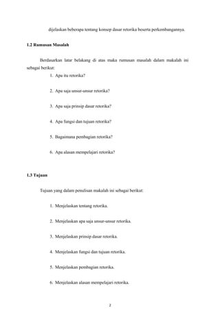 dijelaskan beberapa tentang konsep dasar retorika beserta perkembangannya.
1.2 Rumusan Masalah
Berdasarkan latar belakang di atas maka rumusan masalah dalam makalah ini
sebagai berikut:
1. Apa itu retorika?
2. Apa saja unsur-unsur retorika?
3. Apa saja prinsip dasar retorika?
4. Apa fungsi dan tujuan retorika?
5. Bagaimana pembagian retorika?
6. Apa alasan mempelajari retorika?
1.3 Tujuan
Tujuan yang dalam penulisan makalah ini sebagai berikut:
1. Menjelaskan tentang retorika.
2. Menjelaskan apa saja unsur-unsur retorika.
3. Menjelaskan prinsip dasar retorika.
4. Menjelaskan fungsi dan tujuan retorika.
5. Menjelaskan pembagian retorika.
6. Menjelaskan alasan mempelajari retorika.
2
 