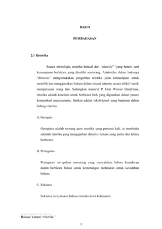BAB II
PEMBAHASAN
2.1 Retorika
Secara etimologis, retorika berasal dari “rhetrike” 1
yang berarti seni
kemampuan berbicara yang dimiliki seseorang. Aristoteles dalam bukunya
“Rhetoric” mengemukakan pengertian retorika yaitu kemampuan untuk
memilih dan menggunakan bahasa dalam situasi tertentu secara efektif untuk
mempersuasi orang lain. Sedangkan menurut P. Dori Wuwur Hendrikus,
retorika adalah kesenian untuk berbicara baik yang digunakan dalam proses
komunikasi antarmanusia. Berikut adalah tokoh-tokoh yang berperan dalam
bidang retorika:
A. Georgias
Georgiasa adalah seorang guru retorika yang pertama kali, ia membuka
sekolah retorika yang mengajarkan dimensi bahasa yang puitis dan teknis
berbicara
B. Protagoras
Protagoras merupakan seseorang yang menyatakan bahwa kemahiran
dalam berbicara bukan untuk kemenangan melainkan untuk keindahan
bahasa
C. Sokrates
Sokrates menyatakan bahwa retorika demi kebenaran.
1
Bahasa Yunani “rhetrike”
3
 