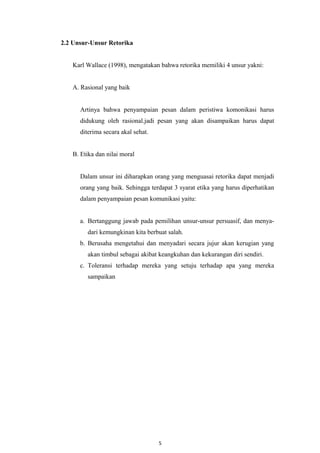 2.2 Unsur-Unsur Retorika
Karl Wallace (1998), mengatakan bahwa retorika memiliki 4 unsur yakni:
A. Rasional yang baik
Artinya bahwa penyampaian pesan dalam peristiwa komonikasi harus
didukung oleh rasional.jadi pesan yang akan disampaikan harus dapat
diterima secara akal sehat.
B. Etika dan nilai moral
Dalam unsur ini diharapkan orang yang menguasai retorika dapat menjadi
orang yang baik. Sehingga terdapat 3 syarat etika yang harus diperhatikan
dalam penyampaian pesan komunikasi yaitu:
a. Bertanggung jawab pada pemilihan unsur-unsur persuasif, dan menya-
dari kemungkinan kita berbuat salah.
b. Berusaha mengetahui dan menyadari secara jujur akan kerugian yang
akan timbul sebagai akibat keangkuhan dan kekurangan diri sendiri.
c. Toleransi terhadap mereka yang setuju terhadap apa yang mereka
sampaikan
5
 