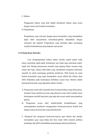 C. Bahasa
Penggunaan bahasa yang baik adalah pemakaian bahasa yang sesuai
dengan situasi atau konteks komunikasi.
D. Pengetahuan
Pengetahuan yang relevansi dengan pesan komunikasi yang disampaikan
dapat lebih menyakinkan komunikan,apabila ditampilkan dengan
sistematis dan objektif. Pengetahuan yang memadai dapat menunjang
semakin berkualitasnya penyampaian suatu pesan.
2.3 Prinsip Dasar Retorika
Cara mempergunakan bahasa dalam retorika seperti pidato tidak
hanya mencakup aspek-aspek kebahasaan saja tetapi juga mencakup aspek-
aspek lain. Berupa penyusunan masalah yang digarap dalam susunan yang
teratur dan logis, adanya fakta-fakta yang meyakinkan mengenai kebenaran
masalah itu untuk menunjang pendirian pembicara. Oleh karena itu suatu
bentuk komunikasi yang ingin disampaikan secara efektif dan efisien, akan
lebih ditekankan pada kemampuan berbahasa secara lisan. Berikut adalah
prinsip-prinsip dasar yang digunakan dalam retorika:
A. Penguasaan secara aktif sejumlah besar kosakata bahasa yang dikuasainya.
Semakin besar jumlah kosa kata yang dikuasai secara aktif semakin besar
kemampuan memilih kata-kata yang tepat dan sesuai untuk menyampaikan
pikiran
B. Penguasaan secara aktif kaidah-kaidah ketatabahasaan yang
memungkinkan pembicara menggunakan bermacam-macam bentuk kata
dengan nuansa dan konotasi yang berbeda-beda.
C. Mengenal dan menguasai bermacam-macam gaya bahasa dan mampu
menciptakan gaya yang hidup dan baru untuk lebih menarik perhtian
pendengar dan lebih memudahkan penyampaian pikiran pembicara.
6
 