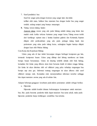7
7. Saraf penditeksi bau
Saraf ini sangat peka dengan kotoran yang sangat tipis dan tidak
terlihat oleh mata, bahkan bisa mencium bau dengan kadar bau yang sangat
rendah, sedang sampai yang baunya menyengat.
8. Tulang rawan (tulang lunak)
Anatomi tulang rawan yang ada pada hidung adalah tulang yang lentur dan
mudah retak ketika terkena benturan yang sangat keras, Tulang rawan terdiri
dari kartilaogo septum atau ( lamina kuadran gularis) dan Kolumela, Septum
dilapisi oleh perikondrium yang ada pada jarinagn tulang lunak dan
periosteum yang adaa pada tulang keras, sedangkan bagian luarnya dilapisi
dengan kuat oleh Mukus hidung.
Cara Kerja dan Kepekaan Hidung
Udara yang ada di luar tubuh bercampur dengan berbagai komponen gas lain,
termasuk komponen bauan. Udara yang dihirup dari lubang membawa zat kimia
berupa bauan bersamanya. Udara ini disaring terlebih dahulu oleh bulu hidung,
kemudian Zat kimia yang dibawa akan larut bersama lendir di dalam rongga hidung.
Zat kimia ini akan diterima oleh sel olfaktori yang peka terhadap rangsangan bau
berupa uap atau gas. Informasi tentang rangsangan ini akan dibawa oleh saraf
olfaktori menuju otak. Kemudian otak menerjemahkan informasi tersebut sehingga
kita dapat mencium aroma yang ada di sekitar kita.
Adapun beberapa gangguan kesehatan pada indera penciuman adalah sebagai berikut.
a. Hiposmia
Hiposmia adalah kondisi dimana berkurangnya kemampuan untuk mencium
bau. Jika pada Anosmia penderita tidak dapat mencium bau sama sekali, maka pada
hiposmia penderita hanya kehilangan sensitifitas bau tertentu.
 