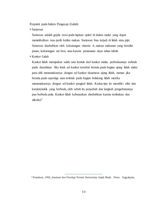 10
Penyakit pada Indera Pengecap (Lidah)
 Sariawan
Sariawan adalah gejala erosi pada lapisan epitel di dalam mulut yang dapat
menimbulkan rasa perih ketika makan. Sariawan bisa terjadi di lidah atau pipi.
Sariawan disebabkan oleh kekurangan vitamin A, makan makanan yang bersifat
panas, kekurangan zat besi, atau karena penurunan daya tahan tubuh.
 Kanker Lidah
Kanker lidah merupakan salah satu bentuk dari kanker mulut, perbedaannya terletak
pada daerahnya. Jika letak sel kanker tersebut berada pada bagian ujung lidah maka
para ahli menamakannya dengan sel kanker skuamosa ujung lidah, namun jika
berada pada sepertiga atau terletak pada bagian belakang lidah mereka
menamakannya dengan sel kanker pangkal lidah. Kedua tipe ini memiliki sifat dan
karakterisitik yang berbeda, oleh sebab itu penyebab dan langkah pengobatannya
pun berbeda pula. Kanker lidah kebanyakan disebabkan karena tembakau dan
alkohol.2
2 Frandson, 1992. Anatomi dan Fisiologi Ternak. Universitas Gajah Mada Press. Yogyakarta.
 