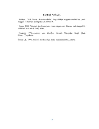 12
DAFTAR PUSTAKA
Abhique, 2010. Sistem Kardiovaskuler. http://abhique.blogspot.com.Diakses pada
tanggal 16 Februari 2010 pukul 20.43 WITA.
Angga, 2010. Fisiologi Kardiovaskular. www.blogsot.com. Diakses pada tanggal 16
Februari 2010 pukul 20.43 WITA.
Frandson, 1992. Anatomi dan Fisiologi Ternak. Universitas Gajah Mada
Press. Yogyakarta.
Sloane , E., 1994, Anatomi dan Fisiologi. Buku Kedokteran EGC.Jakarta.
 