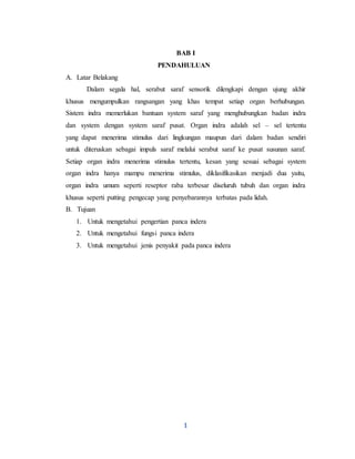 1
BAB I
PENDAHULUAN
A. Latar Belakang
Dalam segala hal, serabut saraf sensorik dilengkapi dengan ujung akhir
khusus mengumpulkan rangsangan yang khas tempat setiap organ berhubungan.
Sistem indra memerlukan bantuan system saraf yang menghubungkan badan indra
dan system dengan system saraf pusat. Organ indra adalah sel – sel tertentu
yang dapat menerima stimulus dari lingkungan maupun dari dalam badan sendiri
untuk diteruskan sebagai impuls saraf melalui serabut saraf ke pusat susunan saraf.
Setiap organ indra menerima stimulus tertentu, kesan yang sesuai sebagai system
organ indra hanya mampu menerima stimulus, diklasifikasikan menjadi dua yaitu,
organ indra umum seperti reseptor raba terbesar diseluruh tubuh dan organ indra
khusus seperti putting pengecap yang penyebarannya terbatas pada lidah.
B. Tujuan
1. Untuk mengetahui pengertian panca indera
2. Untuk mengetahui fungsi panca indera
3. Untuk mengetahui jenis penyakit pada panca indera
 