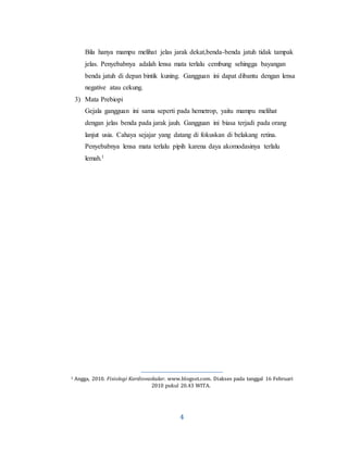 4
Bila hanya mampu melihat jelas jarak dekat,benda-benda jatuh tidak tampak
jelas. Penyebabnya adalah lensa mata terlalu cembung sehingga bayangan
benda jatuh di depan bintik kuning. Gangguan ini dapat dibantu dengan lensa
negative atau cekung.
3) Mata Prebiopi
Gejala gangguan ini sama seperti pada hemetrop, yaitu mampu melihat
dengan jelas benda pada jarak jauh. Gangguan ini biasa terjadi pada orang
lanjut usia. Cahaya sejajar yang datang di fokuskan di belakang retina.
Penyebabnya lensa mata terlalu pipih karena daya akomodasinya terlalu
lemah.1
1 Angga, 2010. Fisiologi Kardiovaskular. www.blogsot.com. Diakses pada tanggal 16 Februari
2010 pukul 20.43 WITA.
 