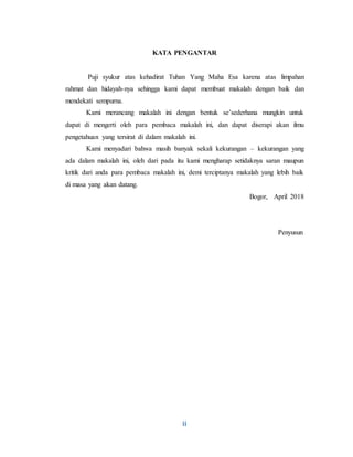 ii
KATA PENGANTAR
Puji syukur atas kehadirat Tuhan Yang Maha Esa karena atas limpahan
rahmat dan hidayah-nya sehingga kami dapat membuat makalah dengan baik dan
mendekati sempurna.
Kami merancang makalah ini dengan bentuk se’sederhana mungkin untuk
dapat di mengerti oleh para pembaca makalah ini, dan dapat diserapi akan ilmu
pengetahuan yang tersirat di dalam makalah ini.
Kami menyadari bahwa masih banyak sekali kekurangan – kekurangan yang
ada dalam makalah ini, oleh dari pada itu kami mengharap setidaknya saran maupun
kritik dari anda para pembaca makalah ini, demi terciptanya makalah yang lebih baik
di masa yang akan datang.
Bogor, April 2018
Penyusun
 