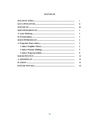 iii
DAFTAR ISI
HALAMAN JUDUL....................................................................................... i
KATA PENGANTAR..................................................................................... ii
DAFTAR ISI................................................................................................... iii
BAB I PENDAHULUAN................................................................................ 1
A. Latar Belakang.......................................................................................... 1
B. Peramasalahan............................................................................................ 1
BAB II PEMBAHASAN................................................................................. 2
A. Pengertian Panca Indera........................................................................... 2
1. Indera Penglihat (Mata) ....................................................................... 2
2. Indera Pencium (Hidung)...................................................................... 5
3. Indera Pengecap (Lidah)....................................................................... 8
BAB III PENUTUP......................................................................................... 11
A. KESIMPULAN .......................................................................................... 11
B. SARAN ....................................................................................................... 11
DAFTAR PUSTAKA...................................................................................... 12
 