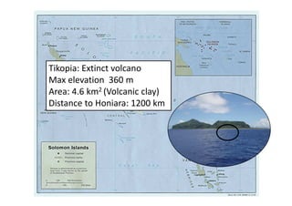 Tikopia: Extinct volcano
Max elevation 360 m
Area: 4.6 km2 (Volcanic clay)
Distance to Honiara: 1200 km
 