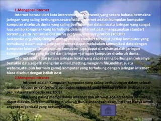 1.Mengenal internet Internet berasal dari kata  interconnection network ,yang secara bahasa bermakna jaringan yang saling berhungan.secara istilah internet adalah kumpulan komputer-komputer diseluruh dunia yang saling berhubungan dalam suatu jaringan yang sangat luas.setiap komputer yang terhubung dalam internet pasti menggunakan standart tertentu ,yaitu  TransmissionControl protokol/internet proticol  (TCP/IP)  (wikipedia.org,2009) .Dengan menggunakan standart tersebut ,setiap komputer yang terhubung dalam suatu jaringan internet dapat melakukan komunikasi data dengan komputer lainnya .Secara umum komputer juga dapat diartikan adalah jaringan komputer utama yang terdiri dari jaringan –jaringan komputer diseluruh dunia. Internet terdiri dari jutaan jaringan kokal yang dapat saling berhungan (misalnya bertukar data,seperti mengirim e-mail,chatting,mengirim file,melihat suatu website,ataupun bermain game).komputer yang terhubung dengan jaringan internet biasa disebut dengan istilah  host. 2.Mengenal intranet Intranet adalah Kumpulan komputer yang saling berhubungan dalam sebuah jaringan khusus privat  (private computer network)   pada lingkup sebuah institusi atau perusahaan (wikipedia.org,2009). Hal yang paling membedakan internet dan intranet adalah bahwa internet dapat diakses oleh semua orang diseluruh dunia,sedangkan akses intranet hanya untuk anggota organisasi yang bersangkutan. 