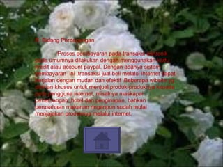 B. Bidang Perdagangan  Proses pembayaran pada transaksi eletronik pada umumnya dilakukan dengan menggunakan kartu kredit atau account paypal. Dengan adanya sistem pembayaran  ini ,transaksi jual beli melalui internet dapat berjalan dengan mudah dan efektif .Beberapa wibsite yg didirian khusus untuk menjual produk-produknya kepada para pengguna internet, misalnya maskapai penerbangan ,hotel dan penginapan, bahkan perusahaan makanan ringanpun sudah mulai menjajakan produknya melalui internet. 