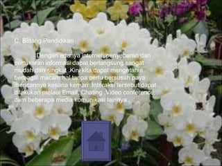 C. Bidang Pendidikan Dengan adanya internet, penyebaran dan pertukaran informasi dapat berlangsung sangat mudah dan singkat .Kini kita dapat mengetahui berbagai macam hal tanpa perlu bersusah paya mencarinya kesana kemari .Interaksi tersebut dapat dilakukan melaui Email, Chating ,Video conference, dam beberapa media komunikasi lainnya . 