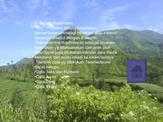 E. Bidang Kesehatan Dalam bidang kesehatan, pemanfaatan teknologi informasi atau internet biasanya disebut dengan  E-health.   Telemedecine  didefinisikan sebagai layanan kesehatan yg dilaksanakan dari jarak jauh atau dapat juga dikatakan transfer data medik elektronik dari suatu lokasi ke lokasi lainnya .Transfer data yg dilakukan  Telemedecine  dapat berupa : Data Teks dan Numerik Data Audio Citra Diam  Data Video 