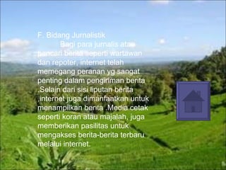 F. Bidang Jurnalistik  Bagi para jurnalis atau pencari berita seperti wartawan dan repoter, internet telah memegang peranan yg sangat penting dalam pengiriman berita .Selain dari sisi liputan berita ,internet juga dimanfaatkan untuk menampilkan berita .Media cetak seperti koran atau majalah, juga memberikan pasilitas untuk mengakses berita-berita terbaru melalui internet. 