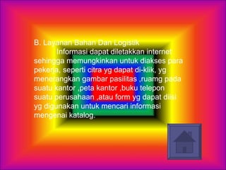 B. Layanan Bahan Dan Logistik  Informasi dapat diletakkan internet sehingga memungkinkan untuk diakses para pekerja, seperti citra yg dapat di-klik, yg menerangkan gambar pasilitas ,ruamg pada suatu kantor ,peta kantor ,buku telepon suatu perusahaan ,atau form yg dapat diisi yg digunakan untuk mencari informasi mengenai katalog.  