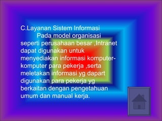 C.Layanan Sistem Informasi  Pada model organisasi seperti perusahaan besar ,Intranet dapat digunakan untuk menyediakan informasi komputer-komputer para pekerja ,serta meletakan informasi yg dapart digunakan para pekerja yg berkaitan dengan pengetahuan umum dan manual kerja. 
