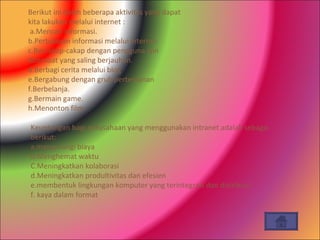 Berikut ini dalah beberapa aktivitas yang dapat kita lakukan melalui internet : a.Mencari informasi. b.Pertukaran informasi melalui internet. c.Bercakap-cakap dengan pengguna lain ditemoat yang saling berjauhan. d.Berbagi cerita melalui blog e.Bergabung dengan grub pertemanan f.Berbelanja. g.Bermain game. h.Menonton film. Keuntungan bagi perusahaan yang menggunakan intranet adalah sebagai berikut: a.mengurangi biaya b.Menghemat waktu C.Meningkatkan kolaborasi d.Meningkatkan produltivitas dan efesien e.membentuk lingkungan komputer yang terintegrasi dan distribusi  f. kaya dalam format 