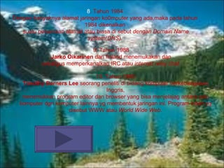 8 .  Tahun 1984 Dengan banyaknya alamat jaringan ko0mputer yang ada,maka pada tahun 1984 dikenalkan suatu penamaan alamat atau biasa di sebut  dengan Domain Name system(DNS). 9.  Tahun 1988 Jarko Oikarinen  dari finland menemukakan dan sekaligus memperkanalkan IRC atau  internet relay chat .  10.  Tahun 1990 Timothy Berners Lee  seorang peneliti di bidang komputer berkebangsaan Inggris, menemukkan program editor dan browser yang bisa menjelajag antara satu komputer dgn komputer lainnya yg membentuk jaringan ini. Program inilah yg disebut WWW atau  World Wide Web . 