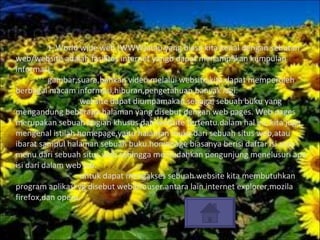 1.  World wide web (WWW)atau yang biasa kita kenal dengan sebutan web/website adalah fasilitas internet yangb dapat menamplikan kumpulan informasi , gambar,suara,bahkan video.melalui website,kita dapat memperoleh berbagai macam informasi,hiburan,pengetahuan,banyak lagi. website dapat diumpamakan sebagai sebuah buku yang mengandung beberapa halaman yang disebut dengan web pages. Web pages merupakan sebuah bagian khusus dari website tertentu.dalam hal ini, kita juga mengenal istilah homepage,yaitu halaman muka dari sebuah situs web,atau ibarat sampul halaman sebuah buku.homepage biasanya berisi daftar isi atau menu dari sebuah situs web sehingga memudahkan pengunjung menelusuri apa isi dari dalam web tsb. untuk dapat mengakses sebuah website kita membutuhkan program aplikasi yg disebut web brouser.antara lain internet explorer,mozila firefox,dan opera. 