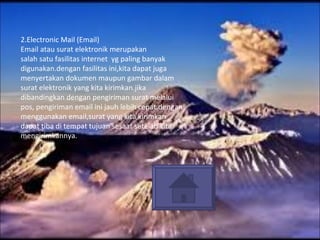2.Electronic Mail (Email) Email atau surat elektronik merupakan salah satu fasilitas internet  yg paling banyak digunakan.dengan fasilitas ini,kita dapat juga menyertakan dokumen maupun gambar dalam surat elektronik yang kita kirimkan.jika dibandingkan dengan pengiriman surat melalui pos, pengiriman email ini jauh lebih cepat.dengan  menggunakan email,surat yang kita kirimkan  dapat tiba di tempat tujuan sesaat setelah kita mengirimkannya. 