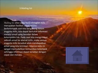 3.Mailing list  Mailing  list  atau yang biasa disingkat milis merupakan fasilitas email secara berkelompok.saat kita bergabung dalam anggota milis, kita dapat bertukar informasi melalui email yang beredar dalam kelompokm tsb. Pada saat kita mengirmkan sebuah email ke alamat milis ,maka semua anggota milis tersebut akan mendapatkan email yang kita kirimkan. Adanya milis ini sangat memudahkan komunikasi kelompok sehingga informasi dapat tersebar dengan cepat dan merata . 