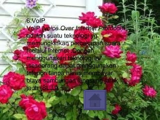 6.VoIP VoIP  (voice Over Internet Protocol)  adalah suatu teknologi yg memungkinkan percakapan suara melalui internet .Dengan menggunakan teknologi ini ,seseorang dapat menggunakan telepon tanpa harus membayar biaya sambungan langsung jarak jauh (SLJJ) . 
