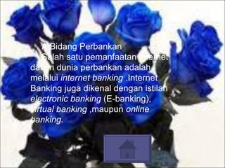 A.Bidang Perbankan  Salah satu pemanfaatan internet dalam dunia perbankan adalah melalui  internet banking  .Internet Banking juga dikenal dengan istilah  electronic banking  (E-banking),  virtual banking  ,maupun  online banking.   