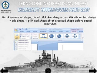 SMP NEGERI 18
SEMARANG

Untuk menambah shape, dapat dilakukan dengan cara klik ribbon tab design
-> add shape -> pilih add shape after atau add shape before sesuai
kebutuhan.

 