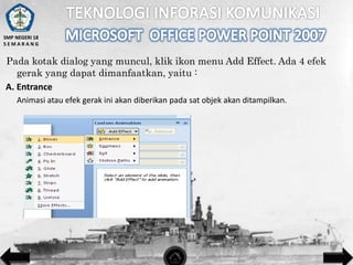 SMP NEGERI 18
SEMARANG

Pada kotak dialog yang muncul, klik ikon menu Add Effect. Ada 4 efek
gerak yang dapat dimanfaatkan, yaitu :
A. Entrance
Animasi atau efek gerak ini akan diberikan pada sat objek akan ditampilkan.

 