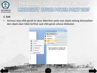 SMP NEGERI 18
SEMARANG

C. Exit
• Animasi atau efek gerak ini akan diberikan pada saat objek sedang ditampilkan
dan objek akan tidak terlihat saat efek gerak selesai dilakukan

 