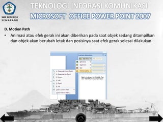 SMP NEGERI 18
SEMARANG

D. Motion Path

• Animasi atau efek gerak ini akan diberikan pada saat objek sedang ditampilkan
dan objek akan berubah letak dan posisinya saat efek gerak selesai dilakukan.

 