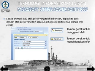 SMP NEGERI 18
SEMARANG



Setiap animasi atau efek gerak yang telah diberikan, dapat kita ganti
dengan efek gerak yang lain ataupun dihapus seperti semua (tanpa efek
gerak)
Tombol gerak untuk
mengganti efek
Tombol gerak untuk
menghilangkan efek

 