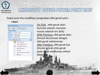SMP NEGERI 18
SEMARANG

Dapat pula kita modifikasi pergerakan efek gerak yaitu :
→Start

On Click , efek gerak akan
dumulai setelah menekan
mouse sebelah kiri (klik)
With Previous, efek gerak akan
dimulai bersamaan dengan
efek gerak sebelumnya
After Previous, efek gerak kan
dimulai seteah efek gerak
pada objek sebelumya selesai
dilakukan

 