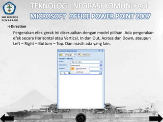 SMP NEGERI 18
SEMARANG

→Direction

Pergerakan efek gerak ini disesuaikan dengan model pilihan. Ada pergerakan
efek secara Horizontal atau Vertical, In dan Out, Across dan Down, ataupun
Left – Right – Bottom – Top. Dan masih ada yang lain.

 