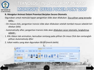 SMP NEGERI 18
SEMARANG

B. Mengatur Animasi Dalam Preentasi Berjalan Secara Otomatis
Digunakan untuk memulai kapan pergantian slide akan dilakukan. Dua piihan yang tersedia
yaitu :
- On mouse click, pergantian transisi slide akan dilakukan setelah tombol mouse sebelah kiri
ditekan (klik)
- Automatically after, pergantian transisi slide akan dilakukan secar otomatis, langkahnya
adalah :
1. Klik ribbon tab animation, kemudian centang pada pilihan On mous Click dan centanglah
pilihan Automaticaly After
2. Isikan waktu yang akan digunakan 00:00 (menit:detik)

 