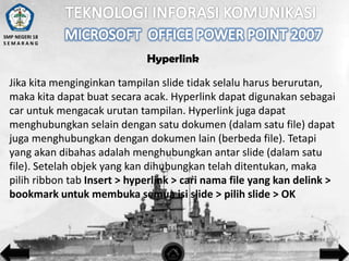 SMP NEGERI 18
SEMARANG

Hyperlink

Jika kita menginginkan tampilan slide tidak selalu harus berurutan,
maka kita dapat buat secara acak. Hyperlink dapat digunakan sebagai
car untuk mengacak urutan tampilan. Hyperlink juga dapat
menghubungkan selain dengan satu dokumen (dalam satu file) dapat
juga menghubungkan dengan dokumen lain (berbeda file). Tetapi
yang akan dibahas adalah menghubungkan antar slide (dalam satu
file). Setelah objek yang kan dihubungkan telah ditentukan, maka
pilih ribbon tab Insert > hyperlink > cari nama file yang kan delink >
bookmark untuk membuka semua isi slide > pilih slide > OK

 