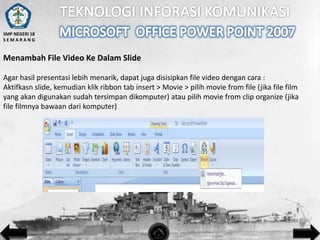 SMP NEGERI 18
SEMARANG

Menambah File Video Ke Dalam Slide
Agar hasil presentasi lebih menarik, dapat juga disisipkan file video dengan cara :
Aktifkasn slide, kemudian klik ribbon tab insert > Movie > pilih movie from file (jika file film
yang akan digunakan sudah tersimpan dikomputer) atau pilih movie from clip organize (jika
file filmnya bawaan dari komputer)

 