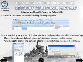 SMP NEGERI 18
SEMARANG

F. Menambahkan File Sound Ke Dalam Slide
Klik ribbon tab insert > sound>sound clip fom clip organize

Pada kotak dialog yang muncul, double klik file sound yang akan di ambil, misalnya Claps
Cheers, kemudian pada kotak dialog navigasi yang muncul klik file tombol
Automatically agar sound berjalan secara otomatis ketika presentasi di jalankan .

 
