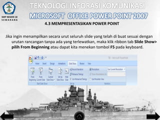 SMP NEGERI 18
SEMARANG

4.3 MEMPRESENTASIKAN POWER POINT

Jika ingin menampilkan secara urut seluruh slide yang telah di buat sesuai dengan
urutan rancangan tanpa ada yang terlewatkan, maka klik ribbon tab Slide Show>
pilih From Beginning atau dapat kita menekan tombol F5 pada keyboard.

 