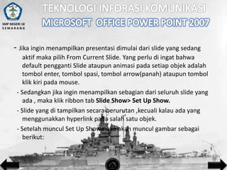 SMP NEGERI 18
SEMARANG

- Jika ingin menampilkan presentasi dimulai dari slide yang sedang
aktif maka pilih From Current Slide. Yang perlu di ingat bahwa
default pengganti Slide ataupun animasi pada setiap objek adalah
tombol enter, tombol spasi, tombol arrow(panah) ataupun tombol
klik kiri pada mouse.
- Sedangkan jika ingin menampilkan sebagian dari seluruh slide yang
ada , maka klik ribbon tab Slide Show> Set Up Show.
- Slide yang di tampilkan secara berurutan ,kecuali kalau ada yang
menggunakkan hyperlink pada salah satu objek.
- Setelah muncul Set Up Showmaka akan muncul gambar sebagai
berikut:

 