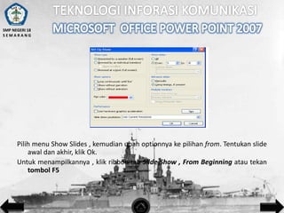 SMP NEGERI 18
SEMARANG

Pilih menu Show Slides , kemudian ubah optionnya ke pilihan from. Tentukan slide
awal dan akhir, klik Ok.
Untuk menampilkannya , klik ribbon tab Slide Show , From Beginning atau tekan
tombol F5

 