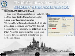 SMP NEGERI 18
SEMARANG

MENAMPILKAN BERULANG-ULANG
Sama seperti langkah sebelumnya , yaitu klik ribbon
tab Slide Show Set Up Show , kemudian akan
muncul seperti gambar di samping:
Pilih menu Show Option, beri tanda check list pda
pilihan Loop continously until ‘Esc’,klik Ok untuk
menampilkannya , klik menu bar Slide Show View
Show. Presentasi akan ditampilkan secara terus
menerus dan akan berhenti ketika tombol Esc
(keyboard) ditekan.

 
