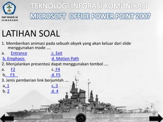 SMP NEGERI 18
SEMARANG

LATIHAN SOAL
1. Memberikan animasi pada sebuah obyek yang akan keluar dari slide
menggunakan mode ….
a. Entrance
c. Exit
b. Emphasis
d. Motion Path
2. Menjalankan presentasi dapat menggunakan tombol ….
a. F2
c. F4
b. F3
d. F5
3. Jenis pemberian link berjumlah ….
a. 1
c. 3
b. 2
d. 4

 